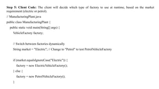 Step 5: Client Code: The client will decide which type of factory to use at runtime, based on the market
requirement (electric or petrol).
// ManufacturingPlant.java
public class ManufacturingPlant {
public static void main(String[] args) {
VehicleFactory factory;
// Switch between factories dynamically
String market = "Electric"; // Change to "Petrol" to test PetrolVehicleFactory
if (market.equalsIgnoreCase("Electric")) {
factory = new ElectricVehicleFactory();
} else {
factory = new PetrolVehicleFactory();
}
 