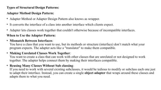 Types of Structural Design Patterns:
Adapter Method Design Pattern:
• Adapter Method or Adapter Design Pattern also knows as wrapper.
• It converts the interface of a class into another interface which clients expect.
• Adapter lets classes work together that couldn't otherwise because of incompatible interfaces.
When to Use the Adapter Pattern:
• Mismatch Between Interfaces:
You have a class that you want to use, but its methods or structure (interface) don’t match what your
program expects. The adapter acts like a "translator" to make them compatible.
• Making Unrelated Classes Work Together:
You want to create a class that can work with other classes that are unrelated or not designed to work
together. The adapter helps connect them by making their interfaces compatible.
• Reusing Many Classes Without Sub classing:
If you need to work with several existing subclasses, it would be tedious to modify or subclass each one just
to adapt their interface. Instead, you can create a single object adapter that wraps around these classes and
adapts them to what you need.
 