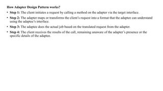 How Adapter Design Pattern works?
• Step 1: The client initiates a request by calling a method on the adapter via the target interface.
• Step 2: The adapter maps or transforms the client’s request into a format that the adaptee can understand
using the adaptee’s interface.
• Step 3: The adaptee does the actual job based on the translated request from the adapter.
• Step 4: The client receives the results of the call, remaining unaware of the adapter’s presence or the
specific details of the adaptee.
 