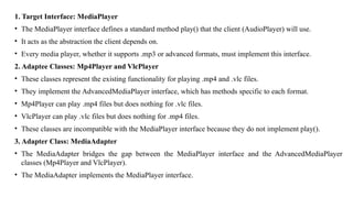 1. Target Interface: MediaPlayer
• The MediaPlayer interface defines a standard method play() that the client (AudioPlayer) will use.
• It acts as the abstraction the client depends on.
• Every media player, whether it supports .mp3 or advanced formats, must implement this interface.
2. Adaptee Classes: Mp4Player and VlcPlayer
• These classes represent the existing functionality for playing .mp4 and .vlc files.
• They implement the AdvancedMediaPlayer interface, which has methods specific to each format.
• Mp4Player can play .mp4 files but does nothing for .vlc files.
• VlcPlayer can play .vlc files but does nothing for .mp4 files.
• These classes are incompatible with the MediaPlayer interface because they do not implement play().
3. Adapter Class: MediaAdapter
• The MediaAdapter bridges the gap between the MediaPlayer interface and the AdvancedMediaPlayer
classes (Mp4Player and VlcPlayer).
• The MediaAdapter implements the MediaPlayer interface.
 