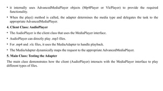 • it internally uses AdvancedMediaPlayer objects (Mp4Player or VlcPlayer) to provide the required
functionality.
• When the play() method is called, the adapter determines the media type and delegates the task to the
appropriate AdvancedMediaPlayer.
4. Client Class: AudioPlayer
• The AudioPlayer is the client class that uses the MediaPlayer interface.
• AudioPlayer can directly play .mp3 files.
• For .mp4 and .vlc files, it uses the MediaAdapter to handle playback.
• The MediaAdapter dynamically maps the request to the appropriate AdvancedMediaPlayer.
5. Main Class: Testing the Adapter
The main class demonstrates how the client (AudioPlayer) interacts with the MediaPlayer interface to play
different types of files.
 