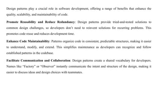 Design patterns play a crucial role in software development, offering a range of benefits that enhance the
quality, scalability, and maintainability of code.
Promote Reusability and Reduce Redundancy: Design patterns provide tried-and-tested solutions to
common design challenges, so developers don’t need to reinvent solutions for recurring problems. This
promotes code reuse and reduces development time.
Enhance Code Maintainability: Patterns organize code in consistent, predictable structures, making it easier
to understand, modify, and extend. This simplifies maintenance as developers can recognize and follow
established patterns in the codebase.
Facilitate Communication and Collaboration: Design patterns create a shared vocabulary for developers.
Names like “Factory” or “Observer” instantly communicate the intent and structure of the design, making it
easier to discuss ideas and design choices with teammates.
 
