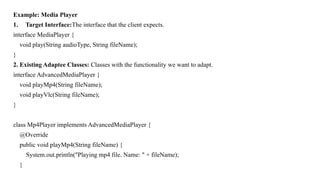 Example: Media Player
1. Target Interface:The interface that the client expects.
interface MediaPlayer {
void play(String audioType, String fileName);
}
2. Existing Adaptee Classes: Classes with the functionality we want to adapt.
interface AdvancedMediaPlayer {
void playMp4(String fileName);
void playVlc(String fileName);
}
class Mp4Player implements AdvancedMediaPlayer {
@Override
public void playMp4(String fileName) {
System.out.println("Playing mp4 file. Name: " + fileName);
}
 