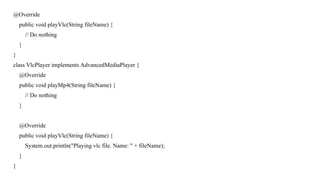 @Override
public void playVlc(String fileName) {
// Do nothing
}
}
class VlcPlayer implements AdvancedMediaPlayer {
@Override
public void playMp4(String fileName) {
// Do nothing
}
@Override
public void playVlc(String fileName) {
System.out.println("Playing vlc file. Name: " + fileName);
}
}
 