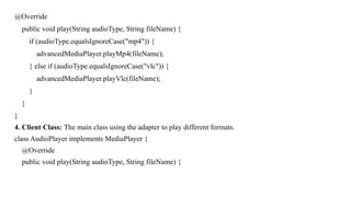 @Override
public void play(String audioType, String fileName) {
if (audioType.equalsIgnoreCase("mp4")) {
advancedMediaPlayer.playMp4(fileName);
} else if (audioType.equalsIgnoreCase("vlc")) {
advancedMediaPlayer.playVlc(fileName);
}
}
}
4. Client Class: The main class using the adapter to play different formats.
class AudioPlayer implements MediaPlayer {
@Override
public void play(String audioType, String fileName) {
 