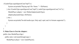 if (audioType.equalsIgnoreCase("mp3")) {
System.out.println("Playing mp3 file. Name: " + fileName);
} else if (audioType.equalsIgnoreCase("mp4") || audioType.equalsIgnoreCase("vlc")) {
MediaPlayer adapter = new MediaAdapter(audioType);
adapter.play(audioType, fileName);
} else {
System.out.println("Invalid media type. Only mp3, mp4, and vlc formats supported.");
}
}
}
5. Main Class to Test the Adapter:
public class MediaPlayerApp {
public static void main(String[] args) {
MediaPlayer player = new AudioPlayer();
 