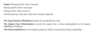 Output: Playing mp3 file. Name: song.mp3
Playing mp4 file. Name: video.mp4
Playing vlc file. Name: movie.vlc
Invalid media type. Only mp3, mp4, and vlc formats supported.
The Target Interface (MediaPlayer) defines the standard for the client.
The Adapter Class (MediaAdapter) converts the requests into a format understandable by the Adaptee
(Mp4Player, VlcPlayer).
The Client (AudioPlayer) uses the adapter seamlessly without worrying about format compatibility.
 