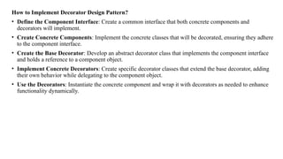 How to Implement Decorator Design Pattern?
• Define the Component Interface: Create a common interface that both concrete components and
decorators will implement.
• Create Concrete Components: Implement the concrete classes that will be decorated, ensuring they adhere
to the component interface.
• Create the Base Decorator: Develop an abstract decorator class that implements the component interface
and holds a reference to a component object.
• Implement Concrete Decorators: Create specific decorator classes that extend the base decorator, adding
their own behavior while delegating to the component object.
• Use the Decorators: Instantiate the concrete component and wrap it with decorators as needed to enhance
functionality dynamically.
 