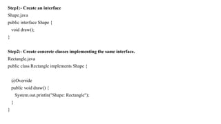 Step1:- Create an interface
Shape.java
public interface Shape {
void draw();
}
Step2:- Create concrete classes implementing the same interface.
Rectangle.java
public class Rectangle implements Shape {
@Override
public void draw() {
System.out.println("Shape: Rectangle");
}
}
 