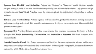 Improve Code Flexibility and Scalability: Patterns like "Strategy" or "Decorator" enable flexible, modular
designs, making it easier to add new features or modify existing ones without major rewrites. They promote design
principles such as Open/Closed Principle (open for extension, closed for modification), which is key to scalable
software.
Enhance Code Maintainability: Patterns organize code in consistent, predictable structures, making it easier to
understand, modify, and extend. This simplifies maintenance as developers can recognize and follow established
patterns in the codebase.
Encourage Best Practices: Patterns encapsulate object-oriented best practices, encouraging developers to follow
principles like Single Responsibility, Encapsulation, and Separation of Concerns. This leads to robust, well-
structured code.
Assist in Managing Complexity: Design patterns provide blueprints for managing complex software architectures.
They break down complicated structures into understandable and manageable components, as seen in architectural
patterns like MVC (Model-View-Controller) or Microservices.
 