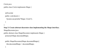 Circle.java
public class Circle implements Shape {
@Override
public void draw() {
System.out.println("Shape: Circle");
}
}
Step 3: Create abstract decorator class implementing the Shape interface.
ShapeDecorator.java
public abstract class ShapeDecorator implements Shape {
protected Shape decoratedShape;
public ShapeDecorator(Shape decoratedShape){
this.decoratedShape = decoratedShape;
}
 
