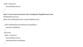 public void draw(){
decoratedShape.draw();
}
}
Step 4: Create concrete decorator class extending the ShapeDecorator class.
RedShapeDecorator.java
public class RedShapeDecorator extends ShapeDecorator {
public RedShapeDecorator(Shape decoratedShape) {
super(decoratedShape);
}
@Override
public void draw() {
decoratedShape.draw();
setRedBorder(decoratedShape);
}
 