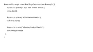 Shape redRectangle = new RedShapeDecorator(new Rectangle());
System.out.println("Circle with normal border");
circle.draw();
System.out.println("nCircle of red border");
redCircle.draw();
System.out.println("nRectangle of red border");
redRectangle.draw();
}
}
 