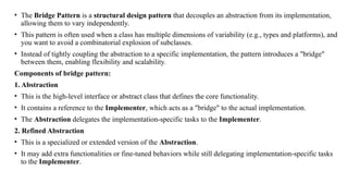• The Bridge Pattern is a structural design pattern that decouples an abstraction from its implementation,
allowing them to vary independently.
• This pattern is often used when a class has multiple dimensions of variability (e.g., types and platforms), and
you want to avoid a combinatorial explosion of subclasses.
• Instead of tightly coupling the abstraction to a specific implementation, the pattern introduces a "bridge"
between them, enabling flexibility and scalability.
Components of bridge pattern:
1. Abstraction
• This is the high-level interface or abstract class that defines the core functionality.
• It contains a reference to the Implementer, which acts as a "bridge" to the actual implementation.
• The Abstraction delegates the implementation-specific tasks to the Implementer.
2. Refined Abstraction
• This is a specialized or extended version of the Abstraction.
• It may add extra functionalities or fine-tuned behaviors while still delegating implementation-specific tasks
to the Implementer.
 