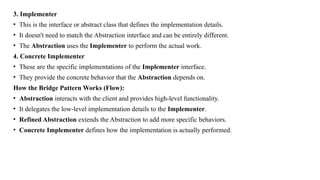 3. Implementer
• This is the interface or abstract class that defines the implementation details.
• It doesn't need to match the Abstraction interface and can be entirely different.
• The Abstraction uses the Implementer to perform the actual work.
4. Concrete Implementer
• These are the specific implementations of the Implementer interface.
• They provide the concrete behavior that the Abstraction depends on.
How the Bridge Pattern Works (Flow):
• Abstraction interacts with the client and provides high-level functionality.
• It delegates the low-level implementation details to the Implementer.
• Refined Abstraction extends the Abstraction to add more specific behaviors.
• Concrete Implementer defines how the implementation is actually performed.
 