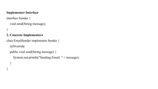 Implementer Interface
interface Sender {
void send(String message);
}
2. Concrete Implementers
class EmailSender implements Sender {
@Override
public void send(String message) {
System.out.println("Sending Email: " + message);
}
}
 
