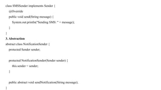 class SMSSender implements Sender {
@Override
public void send(String message) {
System.out.println("Sending SMS: " + message);
}
}
3. Abstraction
abstract class NotificationSender {
protected Sender sender;
protected NotificationSender(Sender sender) {
this.sender = sender;
}
public abstract void sendNotification(String message);
}
 