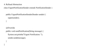 4. Refined Abstraction
class UrgentNotificationSender extends NotificationSender {
public UrgentNotificationSender(Sender sender) {
super(sender);
}
@Override
public void sendNotification(String message) {
System.out.println("Urgent Notification: ");
sender.send(message);
}
}
 