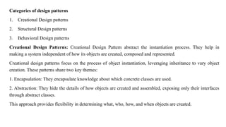 Categories of design patterns
1. Creational Design patterns
2. Structural Design patterns
3. Behavioral Design patterns
Creational Design Patterns: Creational Design Pattern abstract the instantiation process. They help in
making a system independent of how its objects are created, composed and represented.
Creational design patterns focus on the process of object instantiation, leveraging inheritance to vary object
creation. These patterns share two key themes:
1. Encapsulation: They encapsulate knowledge about which concrete classes are used.
2. Abstraction: They hide the details of how objects are created and assembled, exposing only their interfaces
through abstract classes.
This approach provides flexibility in determining what, who, how, and when objects are created.
 
