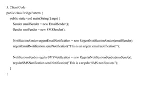 5. Client Code
public class BridgePattern {
public static void main(String[] args) {
Sender emailSender = new EmailSender();
Sender smsSender = new SMSSender();
NotificationSender urgentEmailNotification = new UrgentNotificationSender(emailSender);
urgentEmailNotification.sendNotification("This is an urgent email notification!");
NotificationSender regularSMSNotification = new RegularNotificationSender(smsSender);
regularSMSNotification.sendNotification("This is a regular SMS notification.");
}
}
 