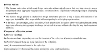 Iterator Pattern
• The Iterator pattern is a widely used design pattern in software development that provides a way to access
the elements of an aggregate object (such as a list or collection) sequentially without exposing its underlying
representation.
• The Iterator design pattern is a behavioral design pattern that provides a way to access the elements of an
aggregate object (like a list) sequentially without exposing its underlying representation.
• It defines a separate object, called an iterator, which encapsulates the details of traversing the elements of the
aggregate, allowing the aggregate to change its internal structure without affecting the way its elements are
accessed.
Components of iterator pattern
1. Iterator Interface
Defines the methods required to traverse the elements of the collection. Common methods include:
hasNext(): Checks if there are more elements in the collection.
next(): Returns the next element in the collection.
(Optional) remove(): Removes the current element (in some implementations).
 