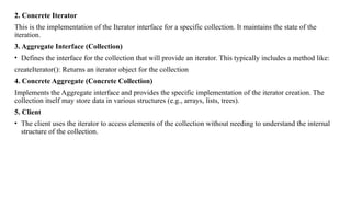 2. Concrete Iterator
This is the implementation of the Iterator interface for a specific collection. It maintains the state of the
iteration.
3. Aggregate Interface (Collection)
• Defines the interface for the collection that will provide an iterator. This typically includes a method like:
createIterator(): Returns an iterator object for the collection
4. Concrete Aggregate (Concrete Collection)
Implements the Aggregate interface and provides the specific implementation of the iterator creation. The
collection itself may store data in various structures (e.g., arrays, lists, trees).
5. Client
• The client uses the iterator to access elements of the collection without needing to understand the internal
structure of the collection.
 