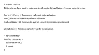 1. Iterator Interface
Defines the methods required to traverse the elements of the collection. Common methods include:
hasNext(): Checks if there are more elements in the collection.
next(): Returns the next element in the collection.
(Optional) remove(): Removes the current element (in some implementations).
createIterator(): Returns an iterator object for the collection
// Iterator Interface
interface Iterator<T> {
boolean hasNext();
T next();
}
 