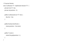 // Concrete Iterator
class ListIterator<T> implements Iterator<T> {
private List<T> list;
private int position = 0;
public ListIterator(List<T> list) {
this.list = list;
}
public boolean hasNext() {
return position < list.size();
}
public T next() {
return list.get(position++);
}
}
 