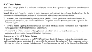 MVC Design Pattern
The MVC design pattern is a software architecture pattern that separates an application into three main
components:
Model, View, and Controller, making it easier to manage and maintain the codebase. It also allows for the
reusability of components and promotes a more modular approach to software development.
• The Model View Controller (MVC) design pattern specifies that an application consists of a data model,
presentation information, and control information. The pattern requires that each of these be separated into
different objects.
• The MVC pattern separates the concerns of an application into three distinct components, each responsible
for a specific aspect of the application’s functionality.
• This separation of concerns makes the application easier to maintain and extend, as changes to one
component do not require changes to the other components.
Components of the MVC Design Pattern
1. Model:The Model component in the MVC (Model-View-Controller) design pattern demonstrates the data
and business logic of an application. It is responsible for managing the application’s data, processing business
rules, and responding to requests for information from other components, such as the View and the Controller.
 