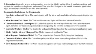 3. Controller: Controller acts as an intermediary between the Model and the View. It handles user input and
updates the Model accordingly and updates the View to reflect changes in the Model. It contains application
logic, such as input validation and data transformation.
Communication between the Components
• User Interaction with View: The user interacts with the View, such as clicking a button or entering text into
a form.
• View Receives User Input: The View receives the user input and forwards it to the Controller.
• Controller Processes User Input: The Controller receives the user input from the View. It interprets the
input, performs any necessary operations (such as updating the Model), and decides how to respond.
• Controller Updates Model: The Controller updates the Model based on the user input or application logic.
• Model Notifies View of Changes: If the Model changes, it notifies the View.
• View Requests Data from Model: The View requests data from the Model to update its display.
• Controller Updates View: The Controller updates the View based on the changes in the Model or in
response to user input.
• View Renders Updated UI: The View renders the updated UI based on the changes made by the Controller.
 