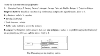 There are five creational design patterns:
1. Singleton Pattern 2. Factory Pattern 3. Abstract Factory Pattern 4. Builder Pattern 5. Prototype Pattern
Singleton Pattern: Ensures a class has only one instance and provides a global access point to it.
Key Features include/ it contains:
• Private constructor.
• Static instance variable.
• Public static method to access the instance.
Example: The Singleton pattern ensures that only one instance of a class is created throughout the lifetime of
an application and provides a global access point to it.
Fig: Class diagram for singleton pattern
 