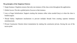 The principles of the Singleton Pattern:
• Single Instance: Singleton ensures that only one instance of the class exists throughout the application.
• Global Access: Provide a global point of access to that instance.
• Lazy or Eager Initialization: Support creating the instance either when needed (lazy) or when the class is
loaded (eager).
• Thread Safety: Implement mechanisms to prevent multiple threads from creating separate instances
simultaneously.
• Private Constructor: Restrict direct instantiation by making the constructor private, forcing the use of the
access point
 