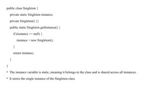 public class Singleton {
private static Singleton instance;
private Singleton() {}
public static Singleton getInstance() {
if (instance == null) {
instance = new Singleton();
}
return instance;
}
}
• The instance variable is static, meaning it belongs to the class and is shared across all instances.
• It stores the single instance of the Singleton class
 