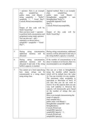 + operator. Here is an example:       Append method. Here is an example:
    class        sampleClass          {   class           sampleClass       {
    public static void Main() {           public    static   void    Main() {
    string sampleStr = "Hello!";          StringBuilder sampleSB = new
    sampleStr += " Good Day!";            StringBuilder("Hello!");
    Console.WriteLine(sampleStr);         sampleSB.Append("Good
    }                                     Day!");
    }                                     Console.WriteLine(sampleSB);
    Output of this code will be:          }
    Hello! Good Day!                      }
    Here you have used += operator        Output of this code will be:
    to perform both concatenation and     Hello! Good Day!
    assignment using single operator.
    You can also use + and =
    separately as shown below:
    sampleStr = sampleStr + " Good
    Day!";


5   During string concatenation, During string concatenation, additional
    additional memory will be memory will be allocated if and only if
    allocated.                   the string buffer's capacity is reached.

6   During string concatenation, If the number of concatenations to be
    additional memory will be done is random or not known, then it is
    allocated if and only if the string recommended to use stringBuilder
    buffer's capacity is reached.

7   You cannot set a limit (specifying    You can set a limit to StringBuilder
    how many strings can be               using the member called capacity
    concatenated) to a string object      which will by default have the value
    using string class.                   16. You can override it to any number.
                                          The maximum value acceptable is
                                          equivalent to MaxValue of Int32. If
                                          you feel that you do not want to
                                          reserve 16 as the capacity then you can
                                          very well redefine it. However the
                                          capacity will dynamically grow based
                                          on the number of strings that you
                                          append.
                                          Here is an example demonstrating the
                                          usage of capacity:
                                          class sampleClass {
                                          public static void Main() {
                                          StringBuilder sampleSB = new
                                          StringBuilder();
                                          Console.WriteLine(
                                          sampleSB.Capacity);
                                          sampleSB.Capacity = 1;
                                          Console.WriteLine(
                                          sampleSB.Capacity);
 