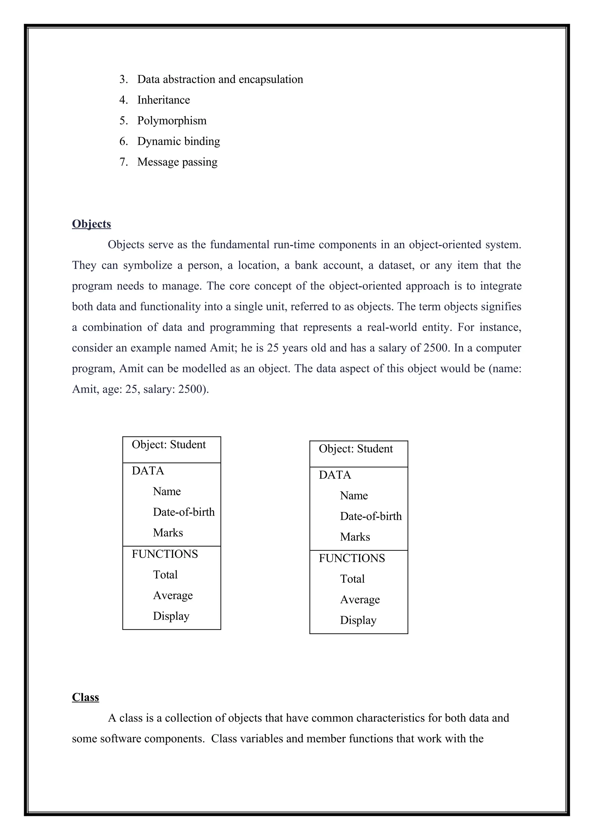 3. Data abstraction and encapsulation
4. Inheritance
5. Polymorphism
6. Dynamic binding
7. Message passing
Objects
Objects serve as the fundamental run-time components in an object-oriented system.
They can symbolize a person, a location, a bank account, a dataset, or any item that the
program needs to manage. The core concept of the object-oriented approach is to integrate
both data and functionality into a single unit, referred to as objects. The term objects signifies
a combination of data and programming that represents a real-world entity. For instance,
consider an example named Amit; he is 25 years old and has a salary of 2500. In a computer
program, Amit can be modelled as an object. The data aspect of this object would be (name:
Amit, age: 25, salary: 2500).
Class
A class is a collection of objects that have common characteristics for both data and
some software components. Class variables and member functions that work with the
Object: Student
DATA
Name
Date-of-birth
Marks
FUNCTIONS
Total
Average
Display
Object: Student
DATA
Name
Date-of-birth
Marks
FUNCTIONS
Total
Average
Display
 