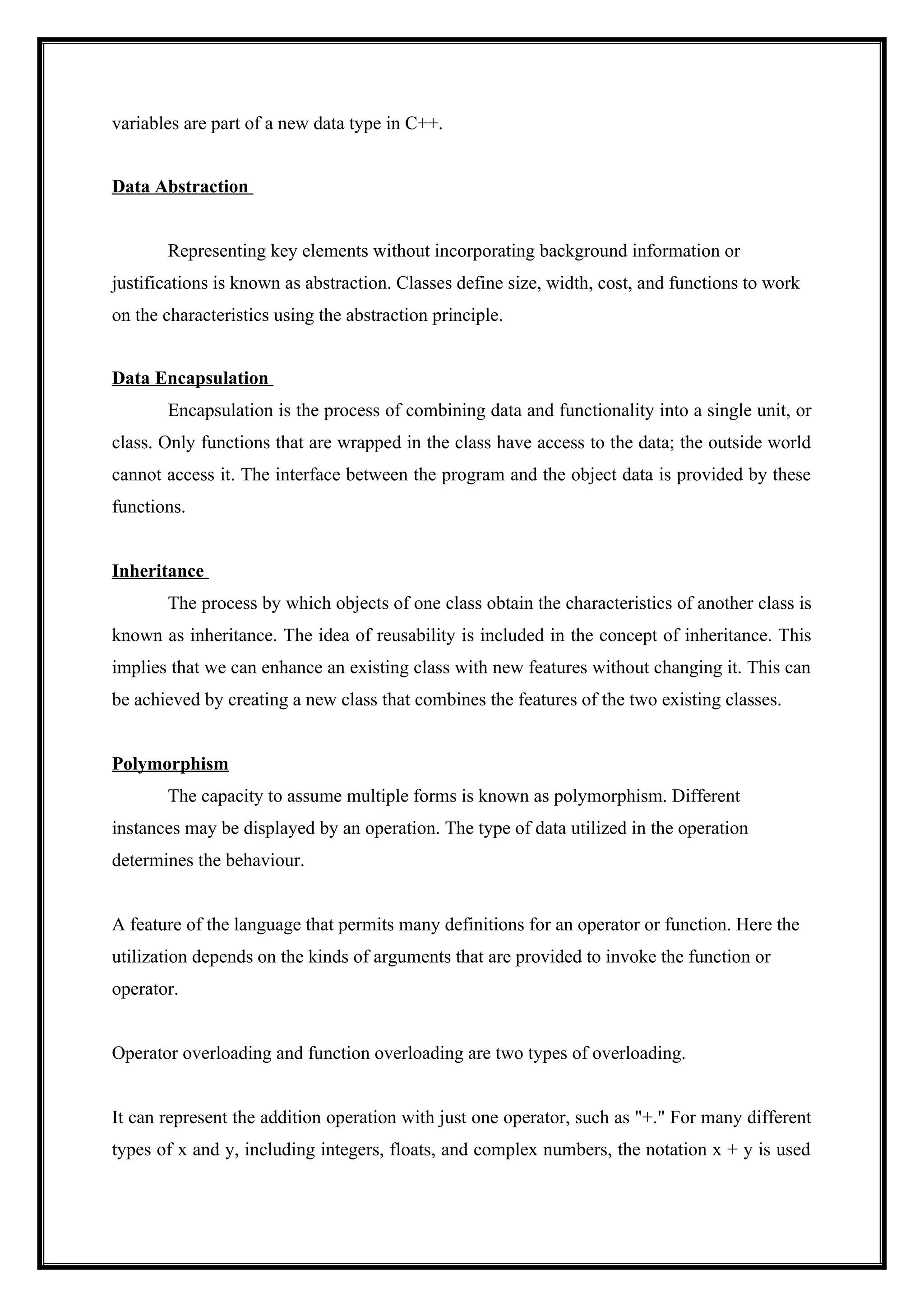 variables are part of a new data type in C++.
Data Abstraction
Representing key elements without incorporating background information or
justifications is known as abstraction. Classes define size, width, cost, and functions to work
on the characteristics using the abstraction principle.
Data Encapsulation
Encapsulation is the process of combining data and functionality into a single unit, or
class. Only functions that are wrapped in the class have access to the data; the outside world
cannot access it. The interface between the program and the object data is provided by these
functions.
Inheritance
The process by which objects of one class obtain the characteristics of another class is
known as inheritance. The idea of reusability is included in the concept of inheritance. This
implies that we can enhance an existing class with new features without changing it. This can
be achieved by creating a new class that combines the features of the two existing classes.
Polymorphism
The capacity to assume multiple forms is known as polymorphism. Different
instances may be displayed by an operation. The type of data utilized in the operation
determines the behaviour.
A feature of the language that permits many definitions for an operator or function. Here the
utilization depends on the kinds of arguments that are provided to invoke the function or
operator.
Operator overloading and function overloading are two types of overloading.
It can represent the addition operation with just one operator, such as "+." For many different
types of x and y, including integers, floats, and complex numbers, the notation x + y is used
 
