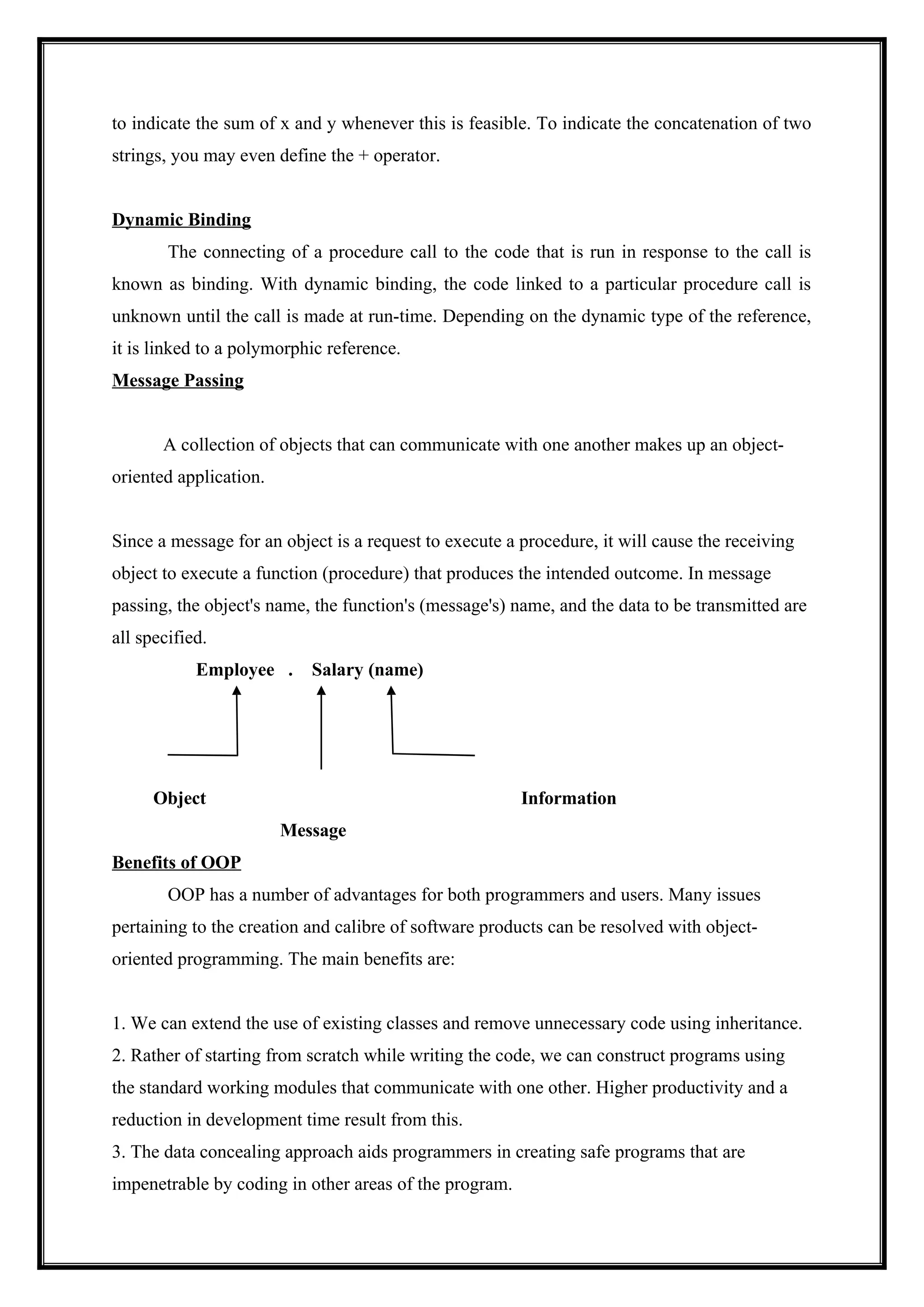 to indicate the sum of x and y whenever this is feasible. To indicate the concatenation of two
strings, you may even define the + operator.
Dynamic Binding
The connecting of a procedure call to the code that is run in response to the call is
known as binding. With dynamic binding, the code linked to a particular procedure call is
unknown until the call is made at run-time. Depending on the dynamic type of the reference,
it is linked to a polymorphic reference.
Message Passing
A collection of objects that can communicate with one another makes up an object-
oriented application.
Since a message for an object is a request to execute a procedure, it will cause the receiving
object to execute a function (procedure) that produces the intended outcome. In message
passing, the object's name, the function's (message's) name, and the data to be transmitted are
all specified.
Employee . Salary (name)
Object Information
Message
Benefits of OOP
OOP has a number of advantages for both programmers and users. Many issues
pertaining to the creation and calibre of software products can be resolved with object-
oriented programming. The main benefits are:
1. We can extend the use of existing classes and remove unnecessary code using inheritance.
2. Rather of starting from scratch while writing the code, we can construct programs using
the standard working modules that communicate with one other. Higher productivity and a
reduction in development time result from this.
3. The data concealing approach aids programmers in creating safe programs that are
impenetrable by coding in other areas of the program.
 