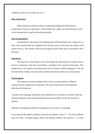 variables are part of a new data type in C++.
Data Abstraction
Representing key elements without incorporating background information or
justifications is known as abstraction. Classes define size, width, cost, and functions to work
on the characteristics using the abstraction principle.
Data Encapsulation
Encapsulation is the process of combining data and functionality into a single unit, or
class. Only functions that are wrapped in the class have access to the data; the outside world
cannot access it. The interface between the program and the object data is provided by these
functions.
Inheritance
The process by which objects of one class obtain the characteristics of another class is
known as inheritance. The idea of reusability is included in the concept of inheritance. This
implies that we can enhance an existing class with new features without changing it. This can
be achieved by creating a new class that combines the features of the two existing classes.
Polymorphism
The capacity to assume multiple forms is known as polymorphism. Different
instances may be displayed by an operation. The type of data utilized in the operation
determines the behaviour.
A feature of the language that permits many definitions for an operator or function. Here the
utilization depends on the kinds of arguments that are provided to invoke the function or
operator.
Operator overloading and function overloading are two types of overloading.
It can represent the addition operation with just one operator, such as "+." For many different
types of x and y, including integers, floats, and complex numbers, the notation x + y is used
 