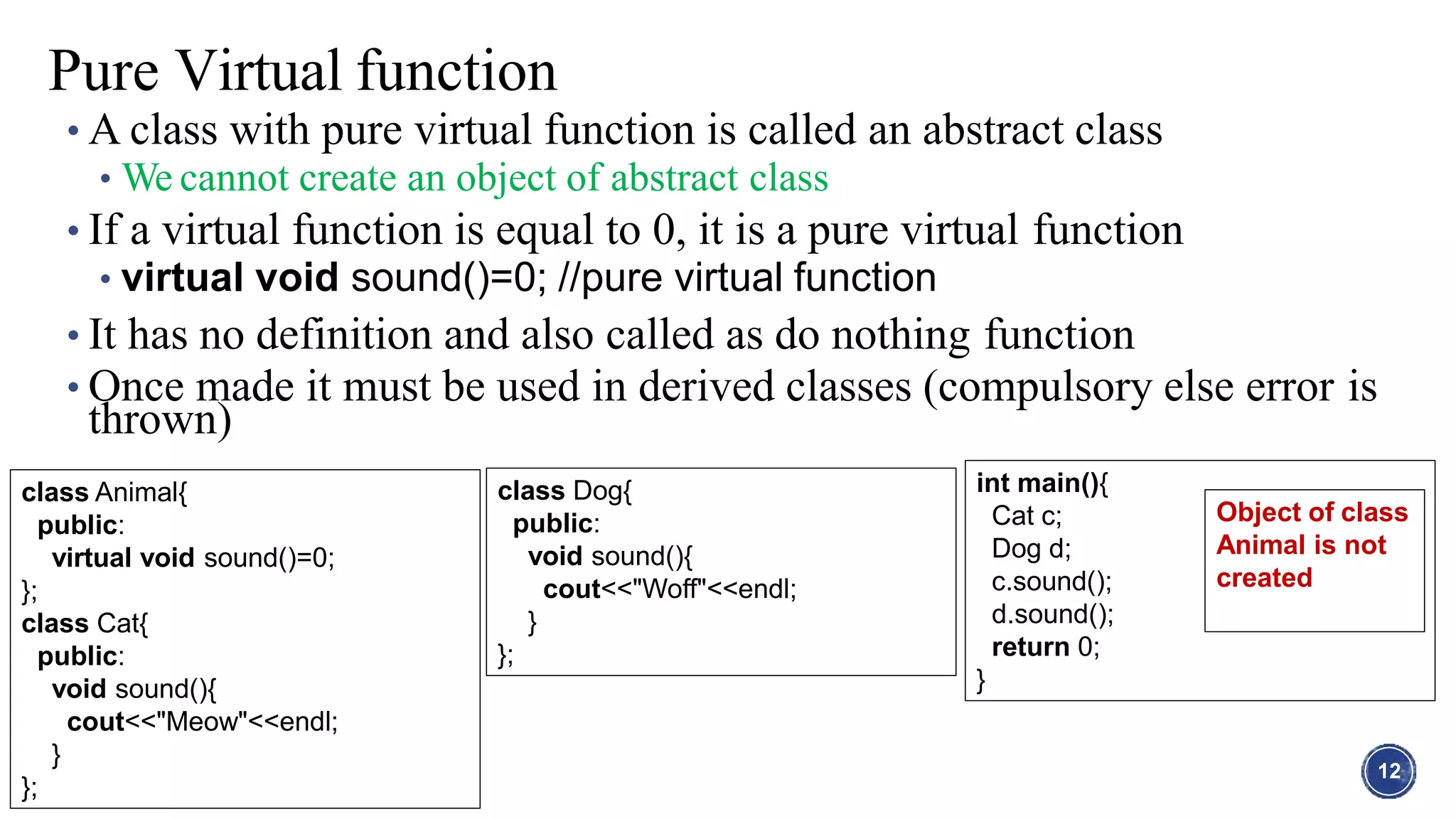 • A class with pure virtual function is called an abstract class
• We cannot create an object of abstract class
• If a virtual function is equal to 0, it is a pure virtual function
• virtual void sound()=0; //pure virtual function
• It has no definition and also called as do nothing function
• Once made it must be used in derived classes (compulsory else error is
thrown)
12
Pure Virtual function
class Animal{
public:
virtual void sound()=0;
};
class Cat{
public:
void sound(){
cout<<"Meow"<<endl;
}
};
class Dog{
public:
void sound(){
cout<<"Woff"<<endl;
}
};
int main(){
Cat c;
Dog d;
c.sound();
d.sound();
return 0;
}
Object of class
Animal is not
created
 