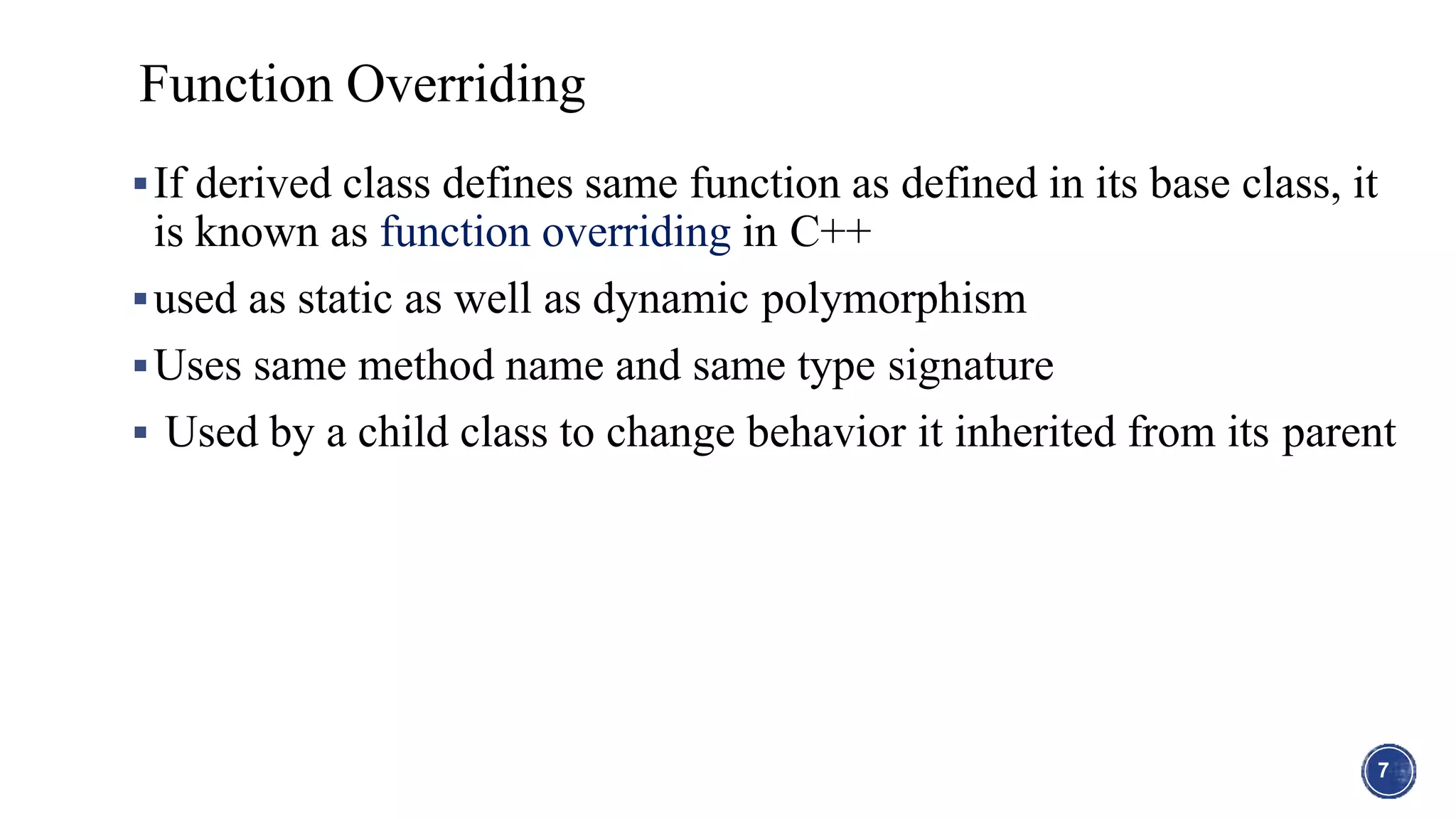 If derived class defines same function as defined in its base class, it
is known as function overriding in C++
used as static as well as dynamic polymorphism
Uses same method name and same type signature
 Used by a child class to change behavior it inherited from its parent
7
Function Overriding
 