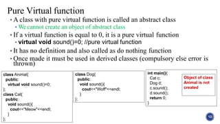 • A class with pure virtual function is called an abstract class
• We cannot create an object of abstract class
• If a virtual function is equal to 0, it is a pure virtual function
• virtual void sound()=0; //pure virtual function
• It has no definition and also called as do nothing function
• Once made it must be used in derived classes (compulsory else error is
thrown)
12
Pure Virtual function
class Animal{
public:
virtual void sound()=0;
};
class Cat{
public:
void sound(){
cout<<"Meow"<<endl;
}
};
class Dog{
public:
void sound(){
cout<<"Woff"<<endl;
}
};
int main(){
Cat c;
Dog d;
c.sound();
d.sound();
return 0;
}
Object of class
Animal is not
created
 