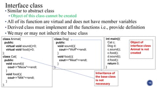 • Similar to abstract class
• Object of this class cannot be created
• All of its function are virtual and does not have member variables
• Derived class must implement all the functions i.e., provide definition
• We may or may not inherit the base class
13
Interface class
class Animal{
public:
virtual void sound()=0;
virtual void food()=0;
};
class Cat{
public:
void sound(){
cout<<"Meow"<<endl;
}
void food(){
cout<<"Milk"<<endl;
}
};
class Dog{
public:
void sound(){
cout<<"Woff"<<endl;
}
void food(){
cout<<"Meat"<<endl;
}
};
int main(){
Cat c;
Dog d;
c.sound();
c.food();
d.sound();
d.food();
return 0;
}
Object of
interface class
Animal is not
created
Inheritance of
the base class
is not
necessary
 