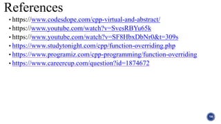 References
14
• https://www.codesdope.com/cpp-virtual-and-abstract/
• https://www.youtube.com/watch?v=SvesRBYu65k
• https://www.youtube.com/watch?v=SF8HbxDbNr0&t=309s
• https://www.studytonight.com/cpp/function-overriding.php
• https://www.programiz.com/cpp-programming/function-overriding
• https://www.careercup.com/question?id=1874672
 