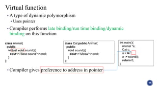 • A type of dynamic polymorphism
• Uses pointer
• Compiler performs late binding/run time binding/dynamic
binding on this function
• Compiler gives preference to address in pointer
Virtual function
int main(){
Animal *a;
Cat c;
a = &c;
a -> sound();
return 0;
}
rtual void
class Animal{
public:
vi sound(){
cout<<"Base sound"<<endl;
}
};
class Cat:public Animal{
public:
void sound(){
cout<<"Meow"<<endl;
}
};
11
 