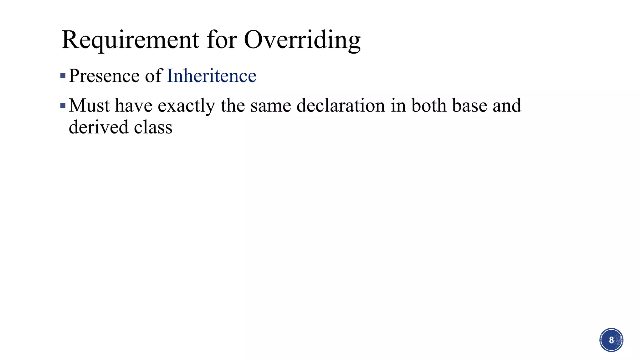 Presence of Inheritence
Must have exactly the same declaration in both base and
derived class
Requirement for Overriding
8
 