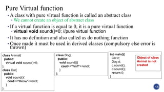 • A class with pure virtual function is called an abstract class
• We cannot create an object of abstract class
• If a virtual function is equal to 0, it is a pure virtual function
• virtual void sound()=0; //pure virtual function
• It has no definition and also called as do nothing function
• Once made it must be used in derived classes (compulsory else error is
thrown)
12
Pure Virtual function
class Animal{
public:
virtual void sound()=0;
};
class Cat{
public:
void sound(){
cout<<"Meow"<<endl;
}
};
class Dog{
public:
void sound(){
cout<<"Woff"<<endl;
}
};
int main(){
Cat c;
Dog d;
c.sound();
d.sound();
return 0;
}
Object of class
Animal is not
created
 