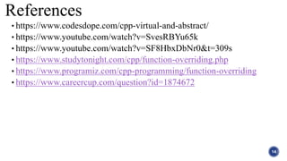 References
• https://www.codesdope.com/cpp-virtual-and-abstract/
• https://www.youtube.com/watch?v=SvesRBYu65k
• https://www.youtube.com/watch?v=SF8HbxDbNr0&t=309s
• https://www.studytonight.com/cpp/function-overriding.php
• https://www.programiz.com/cpp-programming/function-overriding
• https://www.careercup.com/question?id=1874672
14
 