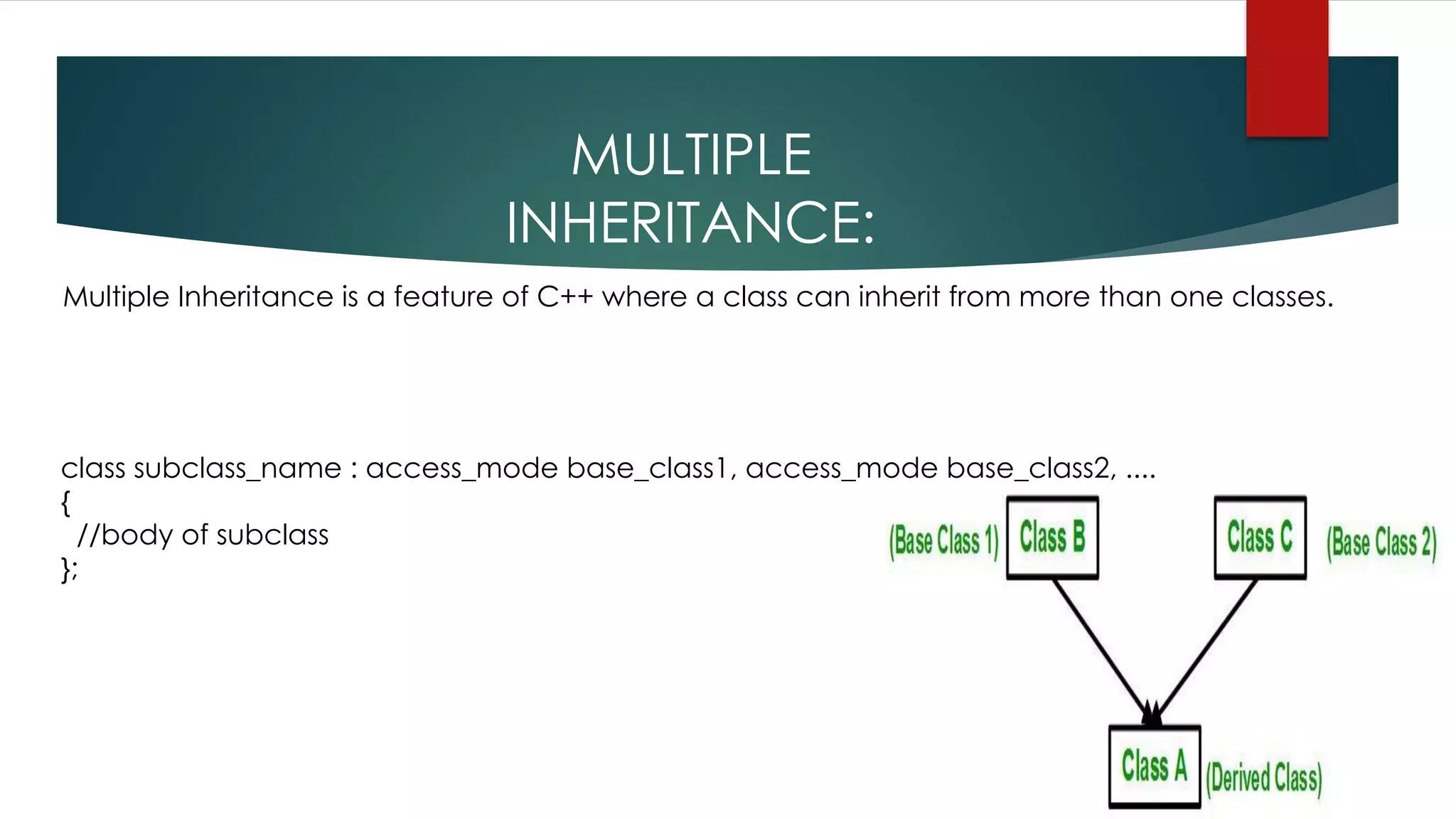 MULTIPLE
INHERITANCE:
Multiple Inheritance is a feature of C++ where a class can inherit from more than one classes.
class subclass_name : access_mode base_class1, access_mode base_class2, ....
{
//body of subclass
};
 