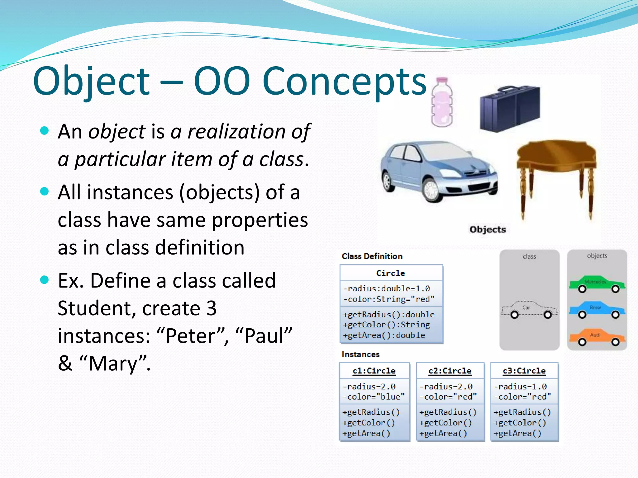 Object – OO Concepts
 An object is a realization of
a particular item of a class.
 All instances (objects) of a
class have same properties
as in class definition
 Ex. Define a class called
Student, create 3
instances: “Peter”, “Paul”
& “Mary”.
 