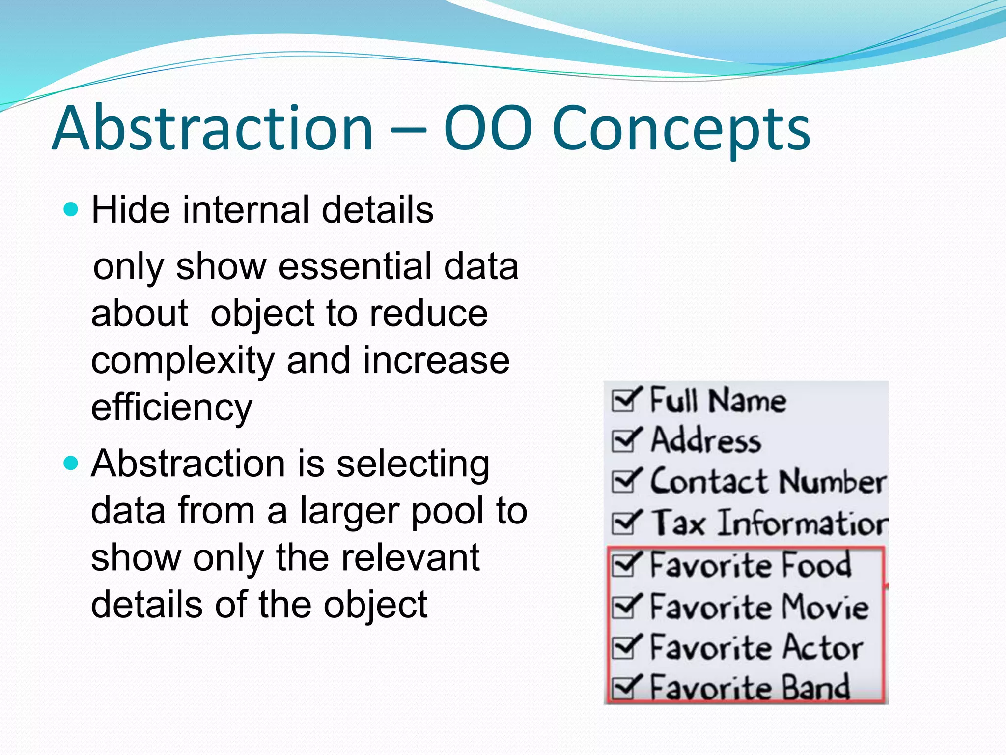 Abstraction – OO Concepts
 Hide internal details
only show essential data
about object to reduce
complexity and increase
efficiency
 Abstraction is selecting
data from a larger pool to
show only the relevant
details of the object
 